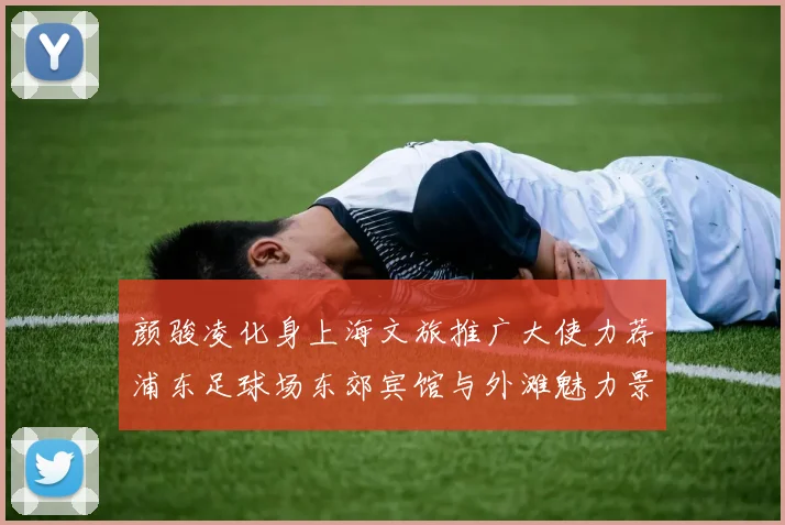 颜骏凌化身上海文旅推广大使力荐浦东足球场东郊宾馆与外滩魅力景点