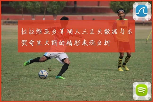拉拉维亚分享湖人三巨头数据与东契奇里夫斯的精彩表现分析