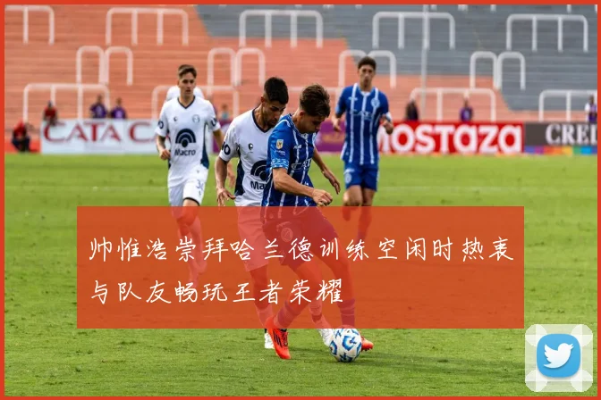 帅惟浩崇拜哈兰德训练空闲时热衷与队友畅玩王者荣耀