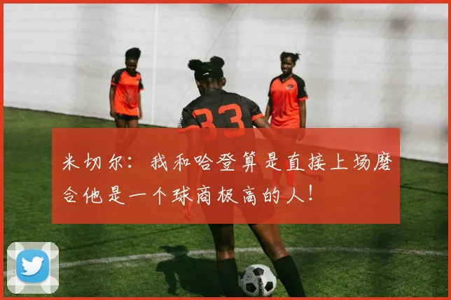 米切尔：我和哈登算是直接上场磨合他是一个球商极高的人！