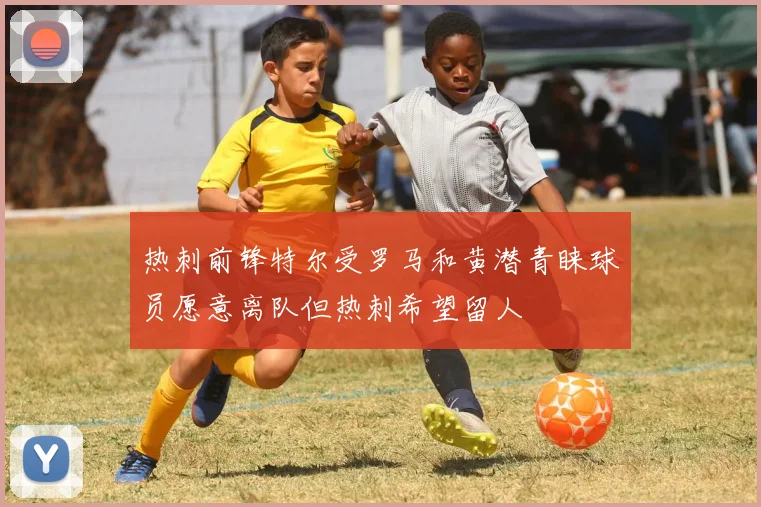 热刺前锋特尔受罗马和黄潜青睐球员愿意离队但热刺希望留人