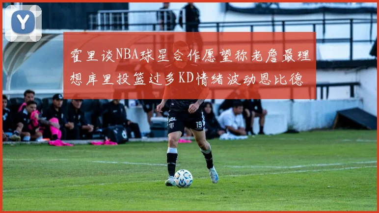 霍里谈NBA球星合作愿望称老詹最理想库里投篮过多KD情绪波动恩比德伤病困扰