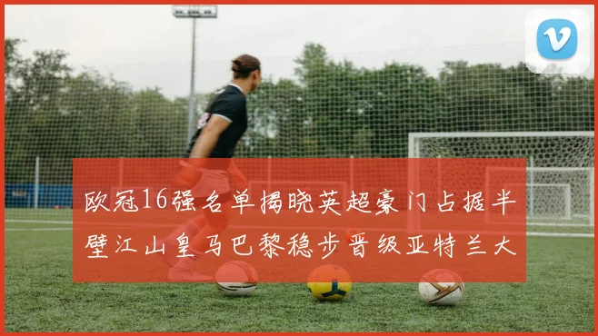 欧冠16强名单揭晓英超豪门占据半壁江山皇马巴黎稳步晋级亚特兰大独撑意甲希望
