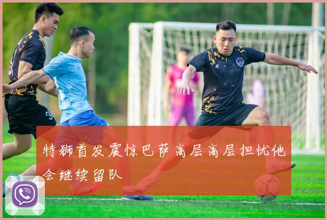 特狮首发震惊巴萨高层高层担忧他会继续留队