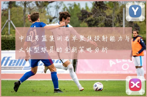 中国男篮集训名单聚焦投射能力与大体型球员的全新策略分析