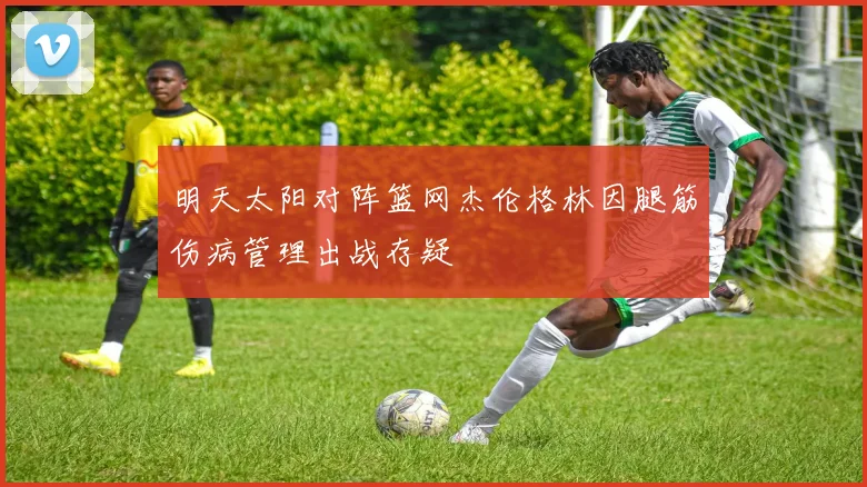明天太阳对阵篮网杰伦格林因腿筋伤病管理出战存疑