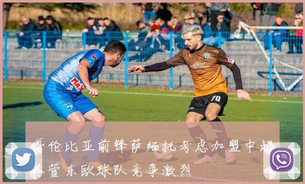哥伦比亚前锋萨缅托考虑加盟中超尽管东欧球队竞争激烈