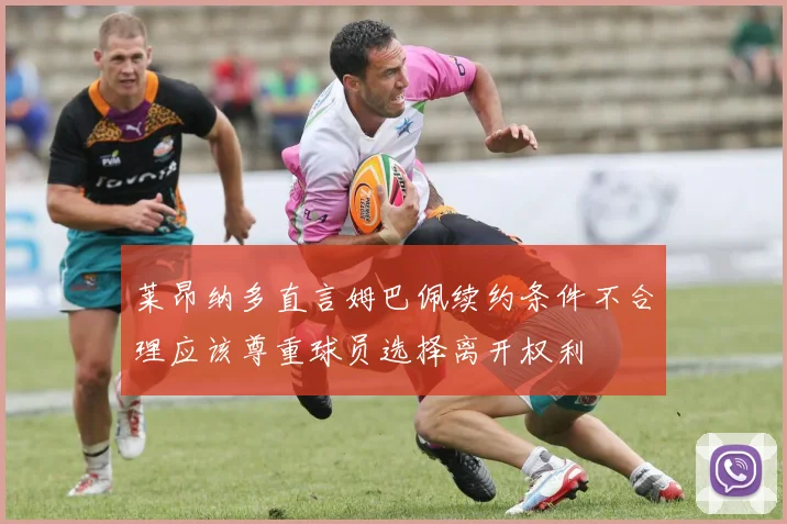 莱昂纳多直言姆巴佩续约条件不合理应该尊重球员选择离开权利