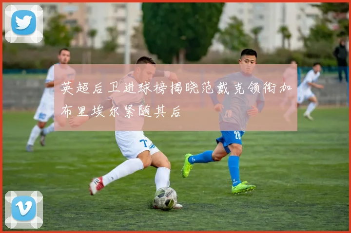 英超后卫进球榜揭晓范戴克领衔加布里埃尔紧随其后