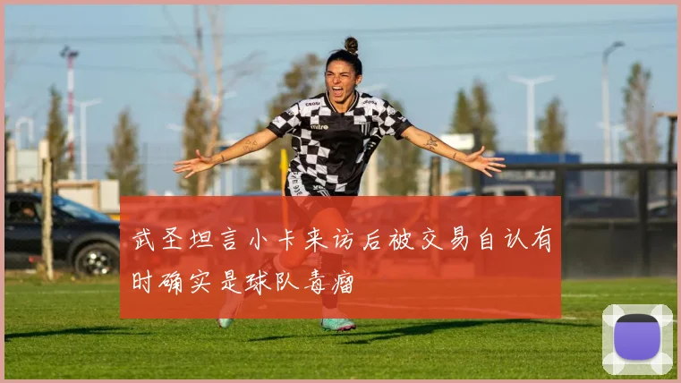 武圣坦言小卡来访后被交易自认有时确实是球队毒瘤