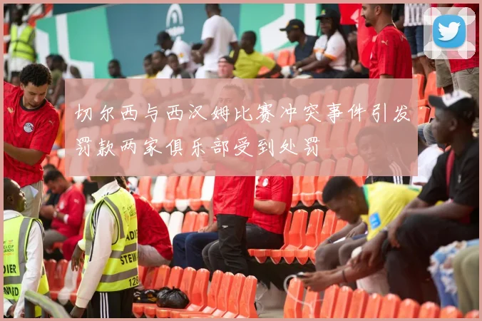 切尔西与西汉姆比赛冲突事件引发罚款两家俱乐部受到处罚