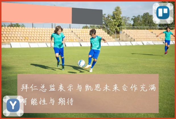拜仁总监表示与凯恩未来合作充满可能性与期待