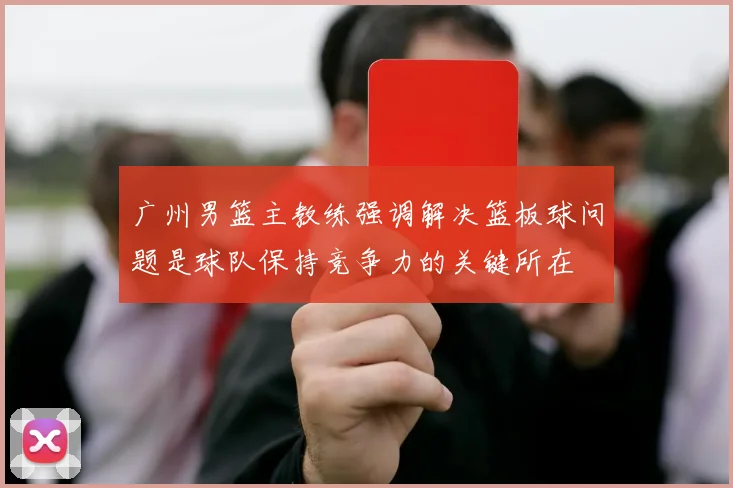 广州男篮主教练强调解决篮板球问题是球队保持竞争力的关键所在