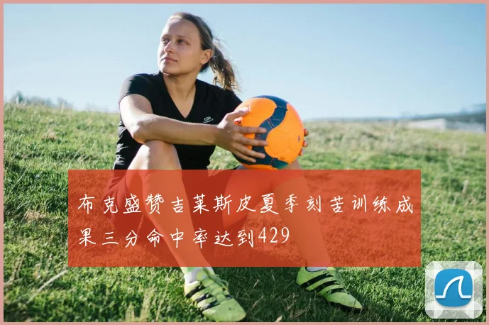 布克盛赞吉莱斯皮夏季刻苦训练成果三分命中率达到429