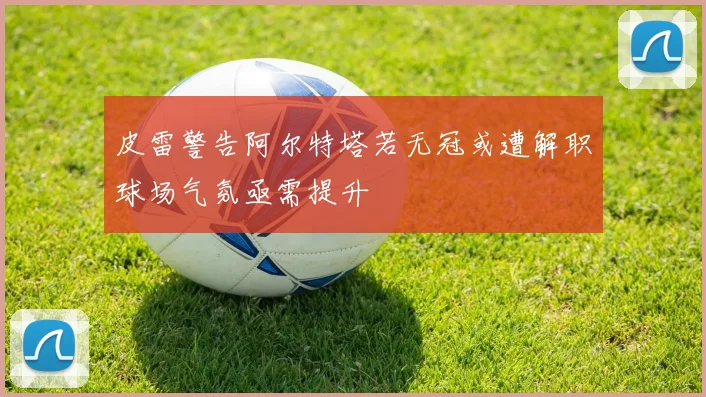 皮雷警告阿尔特塔若无冠或遭解职球场气氛亟需提升