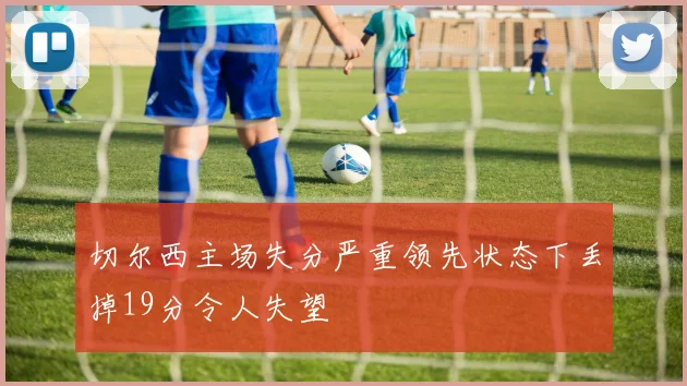切尔西主场失分严重领先状态下丢掉19分令人失望
