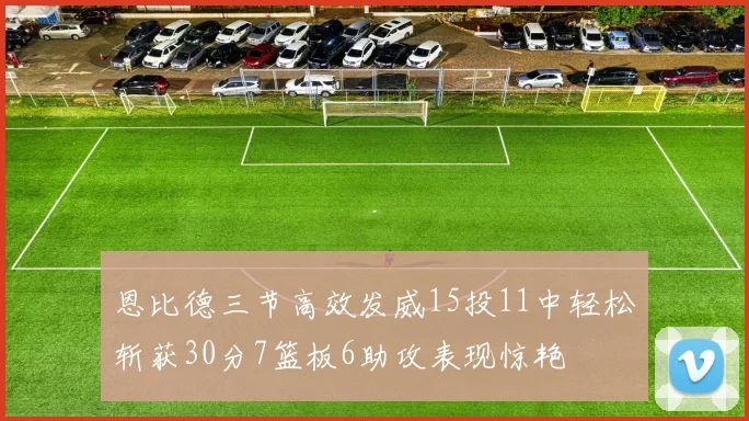 恩比德三节高效发威15投11中轻松斩获30分7篮板6助攻表现惊艳