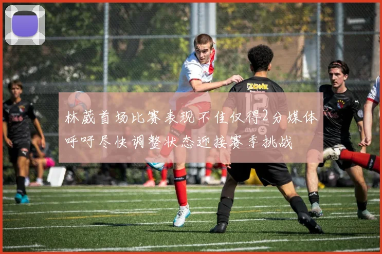 林葳首场比赛表现不佳仅得2分媒体呼吁尽快调整状态迎接赛季挑战