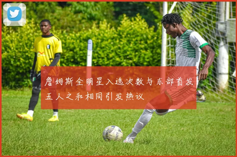 詹姆斯全明星入选次数与东部首发五人之和相同引发热议
