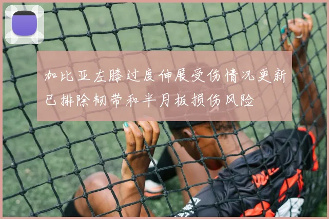 加比亚左膝过度伸展受伤情况更新已排除韧带和半月板损伤风险