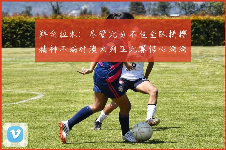 拜合拉木：尽管比分不佳全队拼搏精神不减对澳大利亚比赛信心满满期待进球