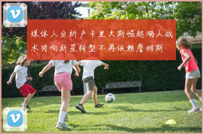 媒体人分析卢卡里夫斯崛起湖人战术将向新星转型不再依赖詹姆斯