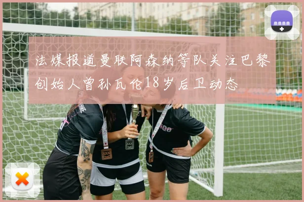 法媒报道曼联阿森纳等队关注巴黎创始人曾孙瓦伦18岁后卫动态