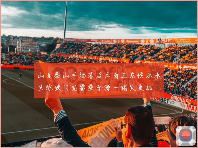 山东泰山半场落后云南玉昆侯永永头球破门克雷桑李源一错失良机
